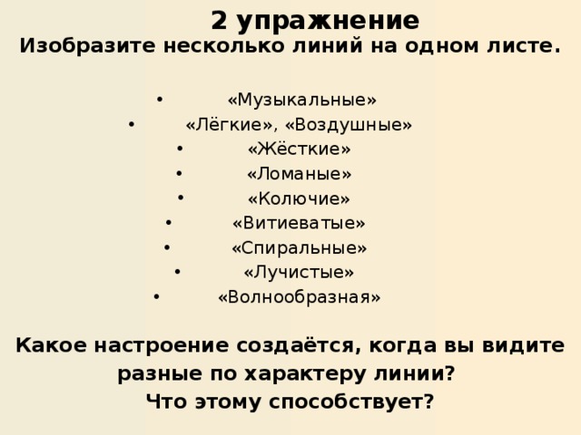 2 упражнение   Изобразите несколько линий на одном листе.  «Музыкальные» «Лёгкие», «Воздушные» «Жёсткие» «Ломаные» «Колючие» «Витиеватые» «Спиральные» «Лучистые» «Волнообразная» Какое настроение создаётся, когда вы видите разные по характеру линии? Что этому способствует? 