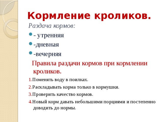Кормление кроликов. Раздача кормов: - утренняя -дневная -вечерняя  Правила раздачи кормов при кормлении кроликов. 1. Поменять воду в поилках. 2. Раскладывать корма только в кормушки. 3. Проверить качество кормов. 4. Новый корм давать небольшими порциями и постепенно доводить до нормы. 