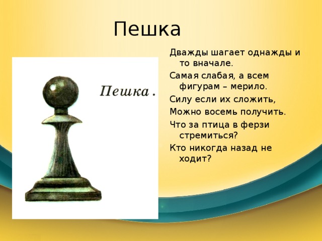 Пешка Дважды шагает однажды и то вначале. Самая слабая, а всем фигурам – мерило. Силу если их сложить, Можно восемь получить. Что за птица в ферзи стремиться? Кто никогда назад не ходит? 