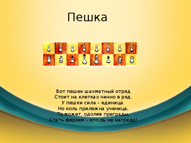 Пешка Вот пешек шахматный отряд Стоит на клетках чинно в ряд. У пешки сила – единица. Но коль прилежна ученица, То может, одолев преграды, Стать ферзем – это ль не награда! 