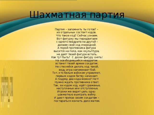 Шахматная партия Партия – запомнить ты готов? – из отдельных состоит ходов. Что такое ход? Сейчас узнаем. Вот фигурку мы передвигаем  с одного квадрата на другой – делаем свой ход очередной. А порой противника фигура высится на поле, как скульптура, не даёт твоей фигуре встать. Как тут быть? С доски фигуру снять! На освободившийся квадратик встанет твоей армии солдатик. Не стесняйся делать ход такой,  ведь игра напоминает бой. Тот, кто белым войском управляет, первым ходом битву начинает. А подряд два хода можно? Нет! Нужно ждать противника ответ. Так, за ходом ход, идёт сраженье,  наступленье или отступленье. Игроки же видят цель одну: шахматную выиграть войну. И дают приказ своим солдатам – постараться кончить дело матом. 