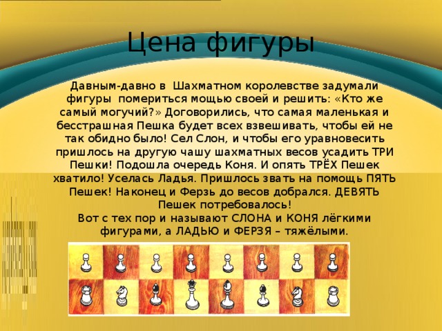 Цена фигуры Давным-давно в Шахматном королевстве задумали фигуры помериться мощью своей и решить: «Кто же самый могучий?» Договорились, что самая маленькая и бесстрашная Пешка будет всех взвешивать, чтобы ей не так обидно было! Сел Слон, и чтобы его уравновесить пришлось на другую чашу шахматных весов усадить ТРИ Пешки! Подошла очередь Коня. И опять ТРЁХ Пешек хватило! Уселась Ладья. Пришлось звать на помощь ПЯТЬ Пешек! Наконец и Ферзь до весов добрался. ДЕВЯТЬ Пешек потребовалось! Вот с тех пор и называют СЛОНА и КОНЯ лёгкими фигурами, а ЛАДЬЮ и ФЕРЗЯ – тяжёлыми. 