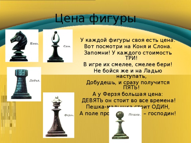 Цена фигуры У каждой фигуры своя есть цена. Вот посмотри на Коня и Слона. Запомни! У каждого стоимость ТРИ! В игре их смелее, смелее бери! Не бойся же и на Ладью наступать, Добудешь, и сразу получится ПЯТЬ! А у Ферзя большая цена:  ДЕВЯТЬ он стоит во все времена!  Пешка-малышка стоит ОДИН, А поле пройдёт, и она – господин! 