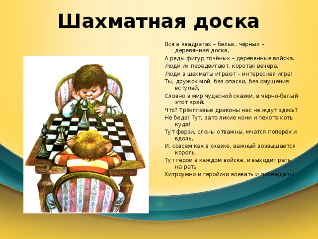 Шахматная доска Вся в квадратах – белых, чёрных – деревянная доска, А ряды фигур точёных – деревянные войска. Люди их передвигают, коротая вечера, Люди в шахматы играют – интересная игра! Ты, дружок мой, без опаски, без смущения вступай, Словно в мир чудесной сказки, в чёрно-белый этот край. Что? Трёхглавые драконы нас не ждут здесь? Не беда! Тут, зато лихие кони и пехота хоть куда! Тут ферзи, слоны отважны, мчатся поперёк и вдоль, И, совсем как в сказке, важный возвышается король. Тут герои в каждом войске, и выходит рать на рать Хитроумно и геройски воевать и побеждать! 
