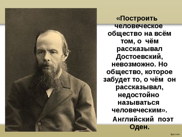  «Построить человеческое общество на всём том, о чём рассказывал Достоевский, невозможно. Но общество, которое забудет то, о чём он рассказывал, недостойно называться человеческим».  Английский поэт Оден.  