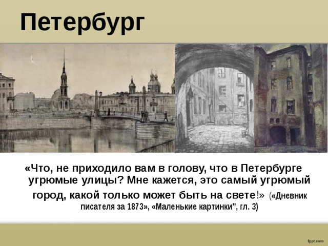 Петербург «Что, не приходило вам в голову, что в Петербурге угрюмые улицы? Мне кажется, это самый угрюмый город, какой только может быть на свете !»  ( «Дневник писателя за 1873», «Маленькие картинки
