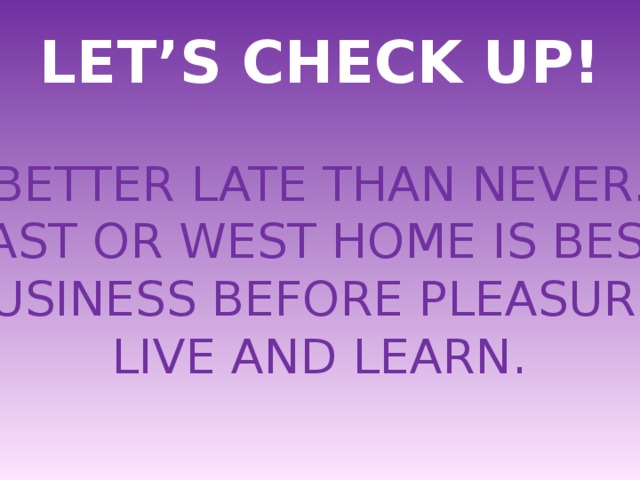 LET’S CHECK UP! BETTER LATE THAN NEVER. EAST OR WEST HOME IS BEST. BUSINESS BEFORE PLEASURE. LIVE AND LEARN. 