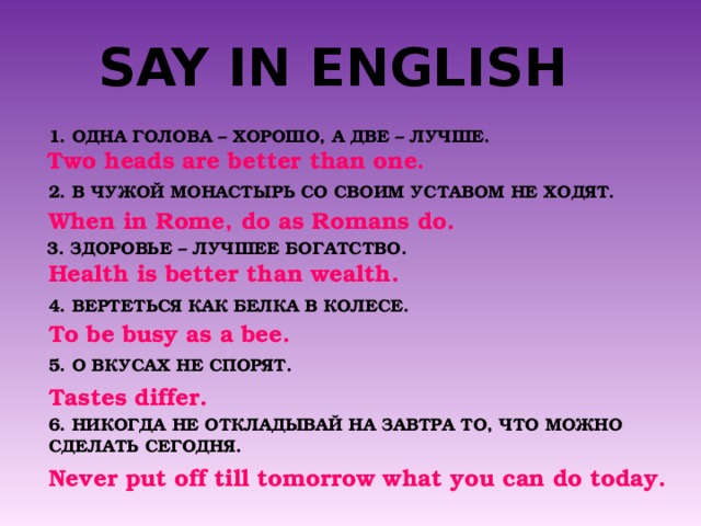 SAY IN ENGLISH 1. ОДНА ГОЛОВА – ХОРОШО, А ДВЕ – ЛУЧШЕ. Two heads are better than one. 2. В ЧУЖОЙ МОНАСТЫРЬ СО СВОИМ УСТАВОМ НЕ ХОДЯТ. When in Rome, do as Romans do. 3. ЗДОРОВЬЕ – ЛУЧШЕЕ БОГАТСТВО. Health is better than wealth. 4. ВЕРТЕТЬСЯ КАК БЕЛКА В КОЛЕСЕ. To be busy as a bee. 5. О ВКУСАХ НЕ СПОРЯТ. Tastes differ. 6. НИКОГДА НЕ ОТКЛАДЫВАЙ НА ЗАВТРА ТО, ЧТО МОЖНО СДЕЛАТЬ СЕГОДНЯ. Never put off till tomorrow what you can do today. 