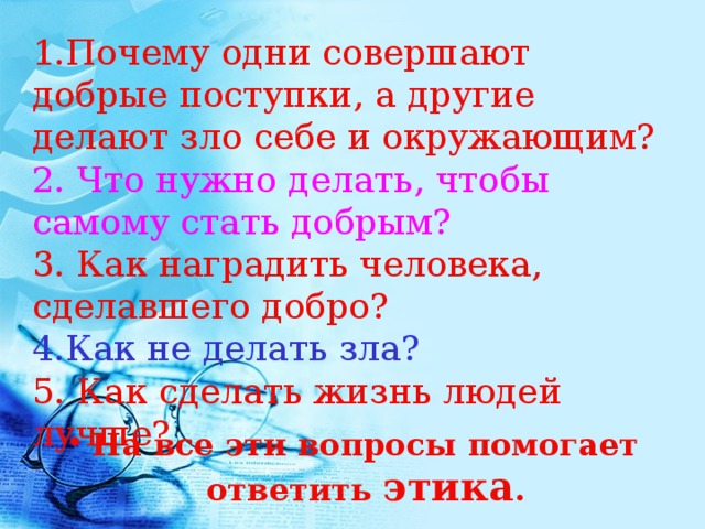 1.Почему одни совершают добрые поступки, а другие делают зло себе и окружающим?  2. Что нужно делать, чтобы самому стать добрым?  3. Как наградить человека, сделавшего добро?  4.Как не делать зла?  5. Как сделать жизнь людей лучше?  На все эти вопросы помогает ответить этика . 