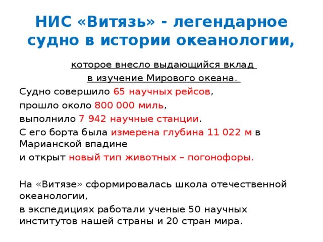 НИС «Витязь» - легендарное судно в истории океанологии, которое внесло выдающийся вклад в изучение Мирового океана. Судно совершило 65 научных рейсов , прошло около 800 000 миль , выполнило 7 942 научные станции . С его борта была измерена глубина 11 022 м в Марианской впадине и открыт новый тип животных – погонофоры. На «Витязе» сформировалась школа отечественной океанологии, в экспедициях работали ученые 50 научных институтов нашей страны и 20 стран мира. 