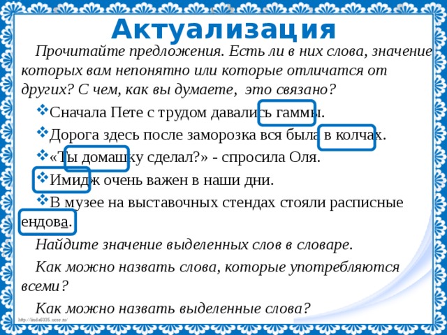 Актуализация Прочитайте предложения. Есть ли в них слова, значение которых вам непонятно или которые отличатся от других? С чем, как вы думаете, это связано? Сначала Пете с трудом давались гаммы. Дорога здесь после заморозка вся была в колчах. «Ты домашку сделал?» - спросила Оля. Имидж очень важен в наши дни. В музее на выставочных стендах стояли расписные ендов а . Найдите значение выделенных слов в словаре. Как можно назвать слова, которые употребляются всеми? Как можно назвать выделенные слова? 