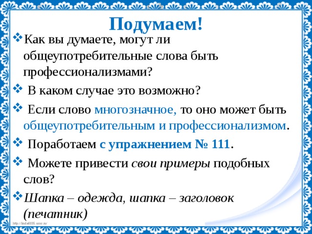 Подумаем! Как вы думаете, могут ли общеупотребительные слова быть профессионализмами?  В каком случае это возможно?  Если слово многозначное, то оно может быть общеупотребительным и профессионализмом .  Поработаем с упражнением № 111 .  Можете привести свои примеры подобных слов? Шапка – одежда, шапка – заголовок (печатник) 