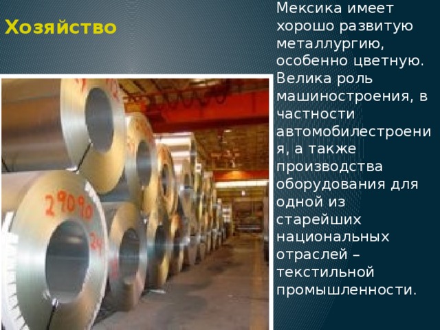 Хозяйство Значительное место в экономике страны занимает обрабатывающая промышленность. Мексика имеет хорошо развитую металлургию, особенно цветную. Велика роль машиностроения, в частности автомобилестроения, а также производства оборудования для одной из старейших национальных отраслей – текстильной промышленности. 