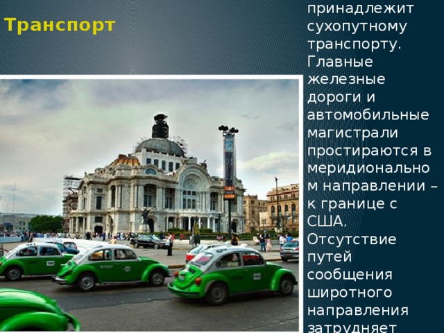 Транспорт Основное значение в стране принадлежит сухопутному транспорту. Главные железные дороги и автомобильные магистрали простираются в меридиональном направлении – к границе с США. Отсутствие путей сообщения широтного направления затрудняет развитие хозяйства Мексики. 
