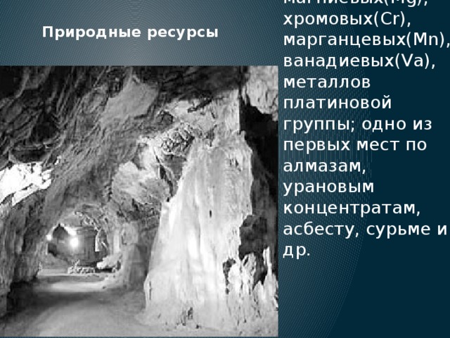 ЮАР занимает первое место в зарубежном мире по запасам и добыче золота(Au), магниевых(Mg), хромовых(Cr), марганцевых(Mn), ванадиевых(Va), металлов платиновой группы; одно из первых мест по алмазам, урановым концентратам, асбесту, сурьме и др. Природные ресурсы 