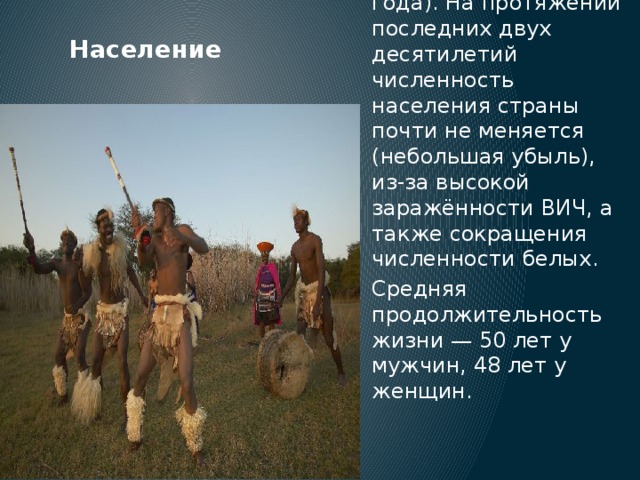 По численности населения Южно-Африканская республика находится на 26-м месте в мире — в стране проживает 49,9 млн человек (оценка на июль 2010 года). На протяжении последних двух десятилетий численность населения страны почти не меняется (небольшая убыль), из-за высокой заражённости ВИЧ, а также сокращения численности белых. Средняя продолжительность жизни — 50 лет у мужчин, 48 лет у женщин. Население 