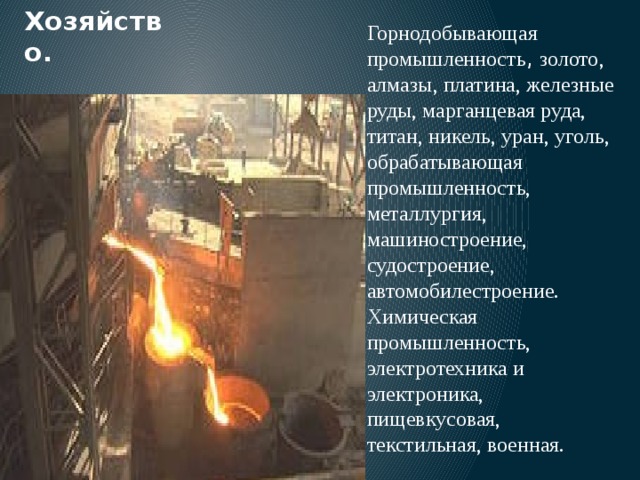 Хозяйство. Горнодобывающая промышленность , золото, алмазы, платина, железные руды, марганцевая руда, титан, никель, уран, уголь, обрабатывающая промышленность, металлургия, машиностроение, судостроение, автомобилестроение. Химическая промышленность, электротехника и электроника, пищевкусовая, текстильная, военная. 