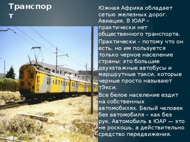 Транспорт Южная Африка обладает сетью железных дорог. Авиация. В ЮАР – практически нет общественного транспорта. Практически – потому что он есть, но им пользуется только черное население страны: это большие двухэтажные автобусы и маршрутные такси, которые черные просто называют тЭкси. Все белое население ездит на собственных автомобилях. Белый человек без автомобиля – как без рук. Автомобиль в ЮАР — это не роскошь, а действительно средство передвижения. 