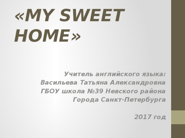«MY SWEET HOME» Учитель английского языка: Васильева Татьяна Александровна ГБОУ школа №39 Невского района Города Санкт-Петербурга  2017 год 
