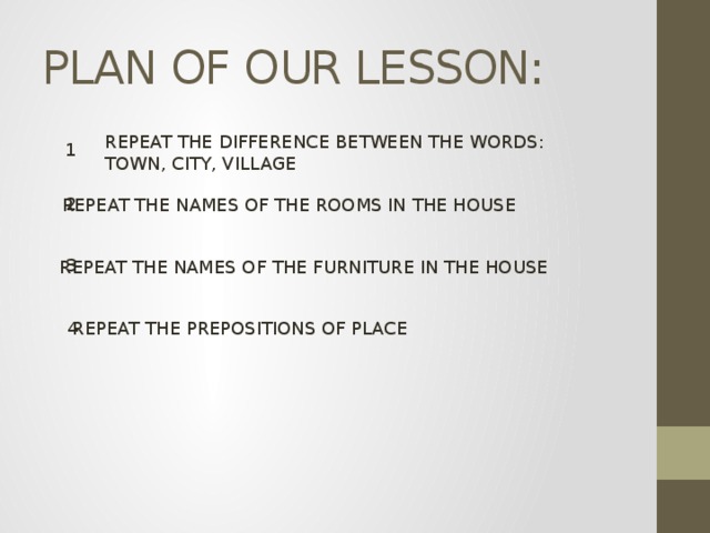 PLAN OF OUR LESSON: REPEAT THE DIFFERENCE BETWEEN THE WORDS: TOWN, CITY, VILLAGE 1 2 REPEAT THE NAMES OF THE ROOMS IN THE HOUSE 3 REPEAT THE NAMES OF THE FURNITURE IN THE HOUSE REPEAT THE PREPOSITIONS OF PLACE 4 