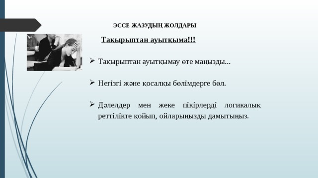 ЭССЕ ЖАЗУДЫҢ ЖОЛДАРЫ Тақырыптан ауытқыма!!! Тақырыптан ауытқымау өте маңызды... Негізгі және қосалқы бөлімдерге бөл. Дәлелдер мен жеке пікірлерді логикалық реттілікте қойып, ойларыңызды дамытыңыз. 