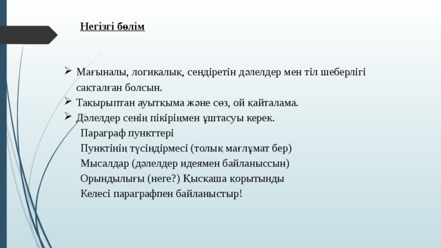 Негізгі бөлім   Мағыналы, логикалық, сендіретін дәлелдер мен тіл шеберлігі сақталған болсын. Тақырыптан ауытқыма және сөз, ой қайталама. Дәлелдер сенің пікіріңмен ұштасуы керек. Параграф пункттері Пунктінің түсіндірмесі (толық мағлұмат бер) Мысалдар (дәлелдер идеямен байланыссын) Орындылығы (неге?) Қысқаша қорытынды Келесі параграфпен байланыстыр!   