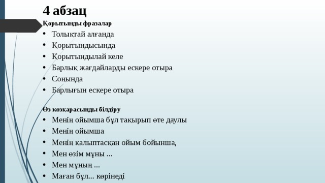 4 абзац Қорытынды фразалар Толықтай алғанда Қорытындысында Қорытындылай келе Барлық жағдайларды ескере отыра Соңында Барлығын ескере отыра Өз көзқарасыңды білдіру Менің ойымша бұл тақырып өте даулы Менің ойымша Менің қалыптасқан ойым бойынша, Мен өзім мұны ... Мен мұның ... Маған бұл... көрінеді    