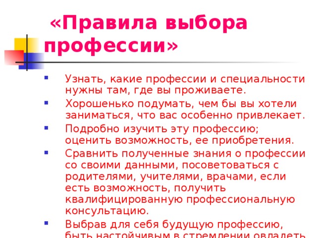  «Правила выбора профессии» Узнать, какие профессии и специальности нужны там, где вы проживаете. Хорошенько подумать, чем бы вы хотели заниматься, что вас особенно привлекает. Подробно изучить эту профессию; оценить возможность, ее приобретения. Сравнить полученные знания о профессии со своими данными, посоветоваться с родителями, учителями, врачами, если есть возможность, получить квалифицированную профессиональную консультацию. Выбрав для себя будущую профессию, быть настойчивым в стремлении овладеть ее в совершенстве . 
