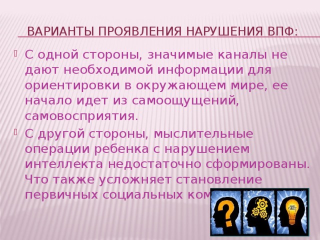 варианты проявления нарушения ВПФ: С одной стороны, значимые каналы не дают необходимой информации для ориентировки в окружающем мире, ее начало идет из самоощущений, самовосприятия. С другой стороны, мыслительные операции ребенка с нарушением интеллекта недостаточно сформированы. Что также усложняет становление первичных социальных компетенций. 