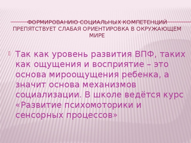 Формированию социальных компетенций препятствует слабая ориентировка в окружающем мире   Так как уровень развития ВПФ, таких как ощущения и восприятие – это основа мироощущения ребенка, а значит основа механизмов социализации. В школе ведётся курс «Развитие психомоторики и сенсорных процессов» 