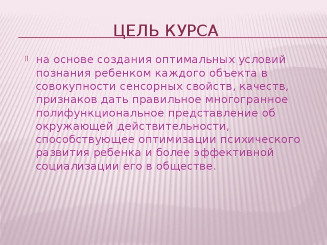 Цель курса на основе создания оптимальных условий познания ребенком каждого объекта в совокупности сенсорных свойств, качеств, признаков дать правильное многогранное полифункциональное представление об окружающей действительности, способствующее оптимизации психического развития ребенка и более эффективной социализации его в обществе. 