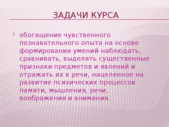 ЗАДАЧИ КУРСА обогащение чувственного познавательного опыта на основе формирования умений наблюдать, сравнивать, выделять существенные признаки предметов и явлений и отражать их в речи, нацеленное на развитие психических процессов памяти, мышления, речи, воображения и внимания. 