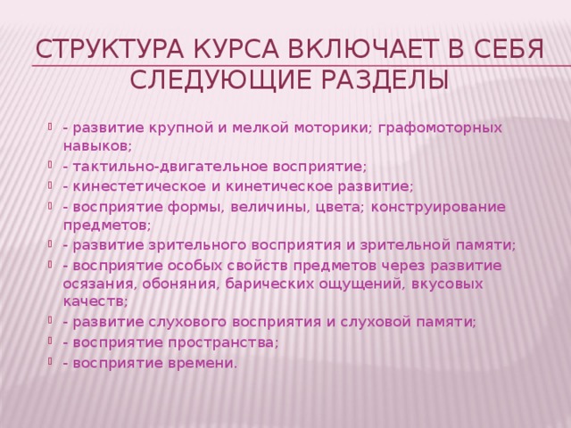 Структура курса включает в себя следующие разделы - развитие крупной и мелкой моторики; графомоторных навыков; - тактильно-двигательное восприятие; - кинестетическое и кинетическое развитие; - восприятие формы, величины, цвета; конструирование предметов; - развитие зрительного восприятия и зрительной памяти; - восприятие особых свойств предметов через развитие осязания, обоняния, барических ощущений, вкусовых качеств; - развитие слухового восприятия и слуховой памяти; - восприятие пространства; - восприятие времени. 