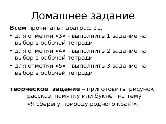 Домашнее задание Всем прочитать параграф 21, для отметки «3» - выполнить 1 задание на выбор в рабочей тетради для отметки «4» - выполнить 2 задание на выбор в рабочей тетради для отметки «5» - выполнить 3 задание на выбор в рабочей тетради  творческое задание – приготовить рисунок, рассказ, памятку или буклет на тему «Я сберегу природу родного края!». 