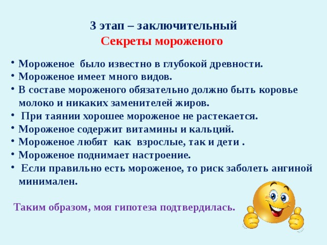 3 этап – заключительный Секреты мороженого  Мороженое было известно в глубокой древности. Мороженое имеет много видов. В составе мороженого обязательно должно быть коровье молоко и никаких заменителей жиров.  При таянии хорошее мороженое не растекается. Мороженое содержит витамины и кальций. Мороженое любят как взрослые, так и дети . Мороженое поднимает настроение.  Если правильно есть мороженое, то риск заболеть ангиной минимален.   Таким образом, моя гипотеза подтвердилась.  