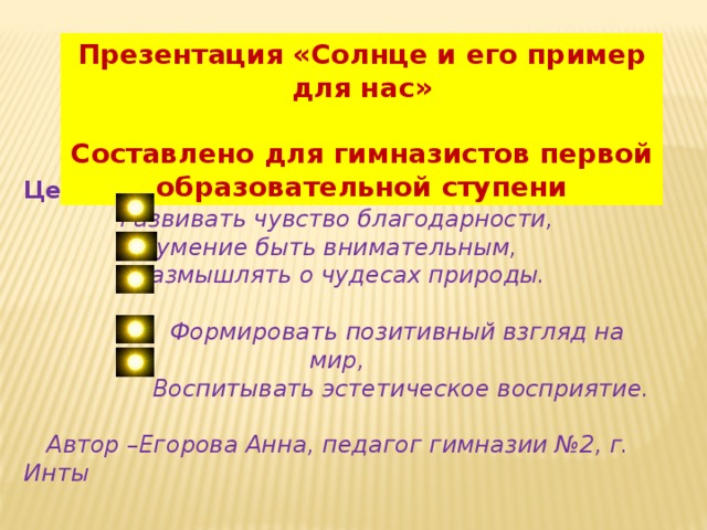 Презентация «Солнце и его пример для нас»  Составлено для гимназистов первой образовательной ступени Цели.  Развивать чувство благодарности, умение быть внимательным,  размышлять о чудесах природы.  Формировать позитивный взгляд на мир,  Воспитывать эстетическое восприятие.   Автор –Егорова Анна, педагог гимназии №2, г. Инты    