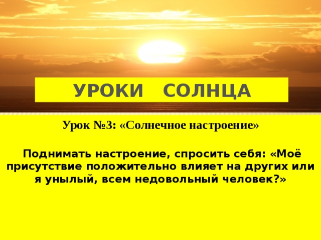 УРОКИ СОЛНЦА Урок №3: «Солнечное настроение»   Поднимать настроение, спросить себя: «Моё присутствие положительно влияет на других или я унылый, всем недовольный человек?»     