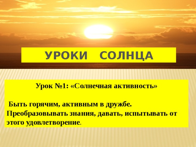 УРОКИ СОЛНЦА Урок №1: «Солнечная активность»   Быть горячим, активным в дружбе. Преобразовывать знания, давать, испытывать от этого удовлетворение . 