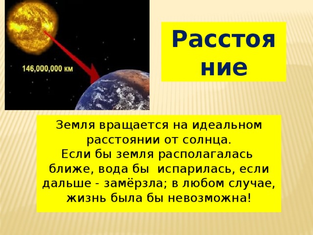 Расстояние Земля вращается на идеальном расстоянии от солнца. Если бы земля располагалась ближе, вода бы испарилась, если дальше - замёрзла; в любом случае, жизнь была бы невозможна!  