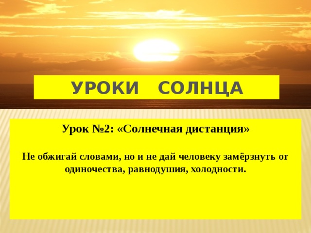 УРОКИ СОЛНЦА Урок №2: «Солнечная дистанция»  Не обжигай словами, но и не дай человеку замёрзнуть от одиночества, равнодушия, холодности.    