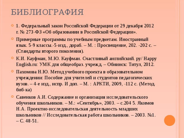 библиография 1. Федеральный закон Российской Федерации от 29 декабря 2012 г. № 273-ФЗ «Об образовании в Российской Федерации». Примерные программы по учебным предметам. Иностранный язык. 5-9 классы.-5-изд., дораб. – М. : Просвещение, 202. -202 с. – (Стандарты второго поколения). К.И. Кауфман, М.Ю. Кауфман. Счастливый английский. ру/ Happy English.ru: УМК для общеобраз. учрежд. – Обнинск: Титул, 2012. Пахомова Н.Ю. Метод учебного проекта в образовательном учреждении: Пособие для учителей и студентов педагогических вузов. – 4-е изд., испр. И доп. – М. : АРКТИ, 2009, -112 с. (Метод. биб-ка) Савенков А.И. Содержание и организация исследовательского обучения школьников. – М.: «Сентябрь», 2003. – с.204 5. Якимов Н.А. Проектно-исследовательская деятельность младших школьников // Исследовательская работа школьников. – 2003. №1. – С. 48-51. 