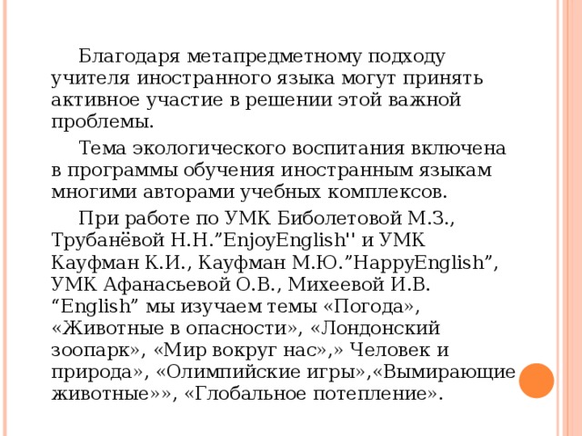   Благодаря метапредметному подходу учителя иностранного языка могут принять активное участие в решении этой важной проблемы.   Тема экологического воспитания включена в программы обучения иностранным языкам многими авторами учебных комплексов.   При работе по УМК Биболетовой М.З., Трубанёвой Н.Н.”EnjoyEnglish'' и УМК Кауфман К.И., Кауфман М.Ю.”HappyEnglish”, УМК Афанасьевой О.В., Михеевой И.В. “English” мы изучаем темы «Погода», «Животные в опасности», «Лондонский зоопарк», «Мир вокруг нас»,» Человек и природа», «Олимпийские игры»,«Вымирающие животные»», «Глобальное потепление». 