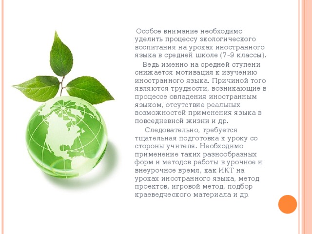  Особое внимание необходимо уделить процессу экологического воспитания на уроках иностранного языка в средней школе (7–9 классы).  Ведь именно на средней ступени снижается мотивация к изучению иностранного языка. Причиной того являются трудности, возникающие в процессе овладения иностранным языком, отсутствие реальных возможностей применения языка в повседневной жизни и др.  Следовательно, требуется тщательная подготовка к уроку со стороны учителя. Необходимо применение таких разнообразных форм и методов работы в урочное и внеурочное время, как ИКТ на уроках иностранного языка, метод проектов, игровой метод, подбор краеведческого материала и др .   