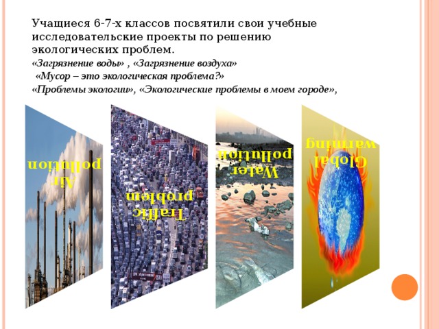  Traffic problem    Air pollution       Water pollution   Global warming Учащиеся 6-7-х классов посвятили свои учебные исследовательские проекты по решению экологических проблем. «Загрязнение воды» , «Загрязнение воздуха»  «Мусор – это экологическая проблема?» «Проблемы экологии», «Экологические проблемы в моем городе», 
