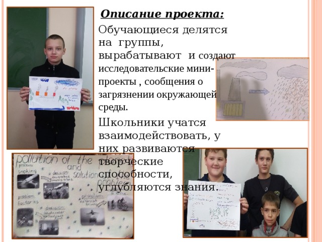 Описание проекта:  Обучающиеся делятся на группы, вырабатывают и создают исследовательские мини-проекты , сообщения о загрязнении окружающей среды.   Школьники учатся взаимодействовать, у них развиваются творческие способности, углубляются знания . 