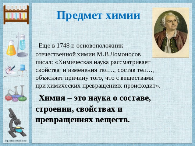  Предмет химии    Еще в 1748 г. основоположник отечественной химии М.В.Ломоносов  писал: «Химическая наука рассматривает свойства и изменения тел…, состав тел…, объясняет причину того, что с веществами при химических превращениях происходит».   Химия – это наука о составе,  строении, свойствах и  превращениях веществ. 