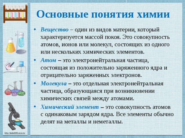 Основные понятия химии Вещество – один из видов материи, который характеризуется массой покоя. Это совокупность атомов, ионов или молекул, состоящих из одного или нескольких химических элементов. Атом – это электронейтральная частица, состоящая из положительно заряженного ядра и отрицательно заряженных электронов. Молекула – это отдельная электронейтральная частица, образующаяся при возникновении химических связей между атомами. Химический элемент – это совокупность атомов с одинаковым зарядом ядра. Все элементы обычно делят на металлы и неметаллы. 