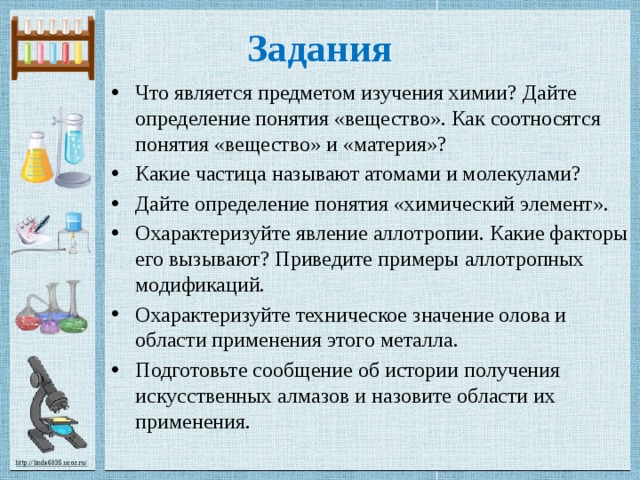 Задания Что является предметом изучения химии? Дайте определение понятия «вещество». Как соотносятся понятия «вещество» и «материя»? Какие частица называют атомами и молекулами? Дайте определение понятия «химический элемент». Охарактеризуйте явление аллотропии. Какие факторы его вызывают? Приведите примеры аллотропных модификаций. Охарактеризуйте техническое значение олова и области применения этого металла. Подготовьте сообщение об истории получения искусственных алмазов и назовите области их применения. 