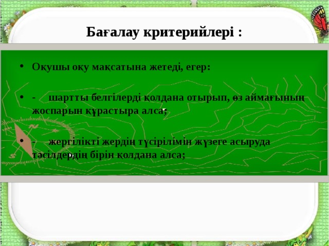 Бағалау критерийлері : Оқушы оқу мақсатына жетеді, егер:  -  шартты белгілерді қолдана отырып, өз аймағының жоспарын құрастыра алса;  -  жергілікті жердің түсірілімін жүзеге асыруда тәсілдердің бірін қолдана алса; 