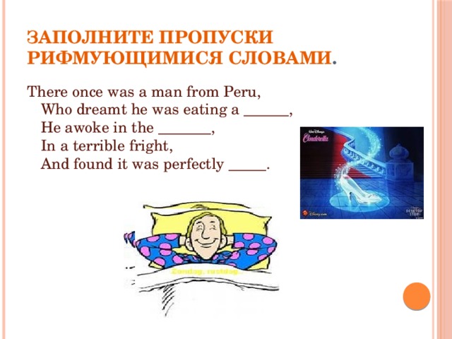 Заполните пропуски рифмующимися словами . There once was a man from Peru,  Who dreamt he was eating a ______,  He awoke in the _______,  In a terrible fright,  And found it was perfectly _____. 